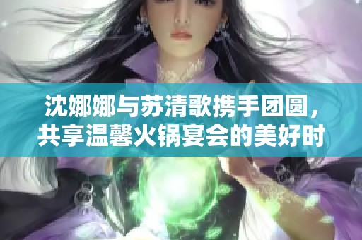 沈娜娜与苏清歌携手团圆，共享温馨火锅宴会的美好时光